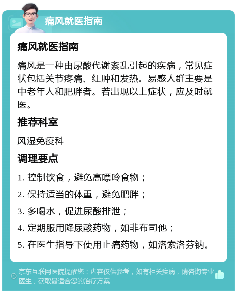 痛风就医指南 痛风就医指南 痛风是一种由尿酸代谢紊乱引起的疾病，常见症状包括关节疼痛、红肿和发热。易感人群主要是中老年人和肥胖者。若出现以上症状，应及时就医。 推荐科室 风湿免疫科 调理要点 1. 控制饮食，避免高嘌呤食物； 2. 保持适当的体重，避免肥胖； 3. 多喝水，促进尿酸排泄； 4. 定期服用降尿酸药物，如非布司他； 5. 在医生指导下使用止痛药物，如洛索洛芬钠。