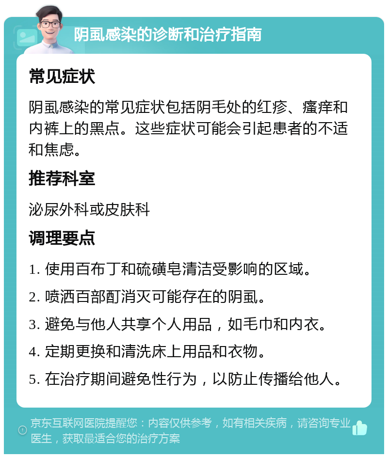 阴虱感染的诊断和治疗指南 常见症状 阴虱感染的常见症状包括阴毛处的红疹、瘙痒和内裤上的黑点。这些症状可能会引起患者的不适和焦虑。 推荐科室 泌尿外科或皮肤科 调理要点 1. 使用百布丁和硫磺皂清洁受影响的区域。 2. 喷洒百部酊消灭可能存在的阴虱。 3. 避免与他人共享个人用品，如毛巾和内衣。 4. 定期更换和清洗床上用品和衣物。 5. 在治疗期间避免性行为，以防止传播给他人。