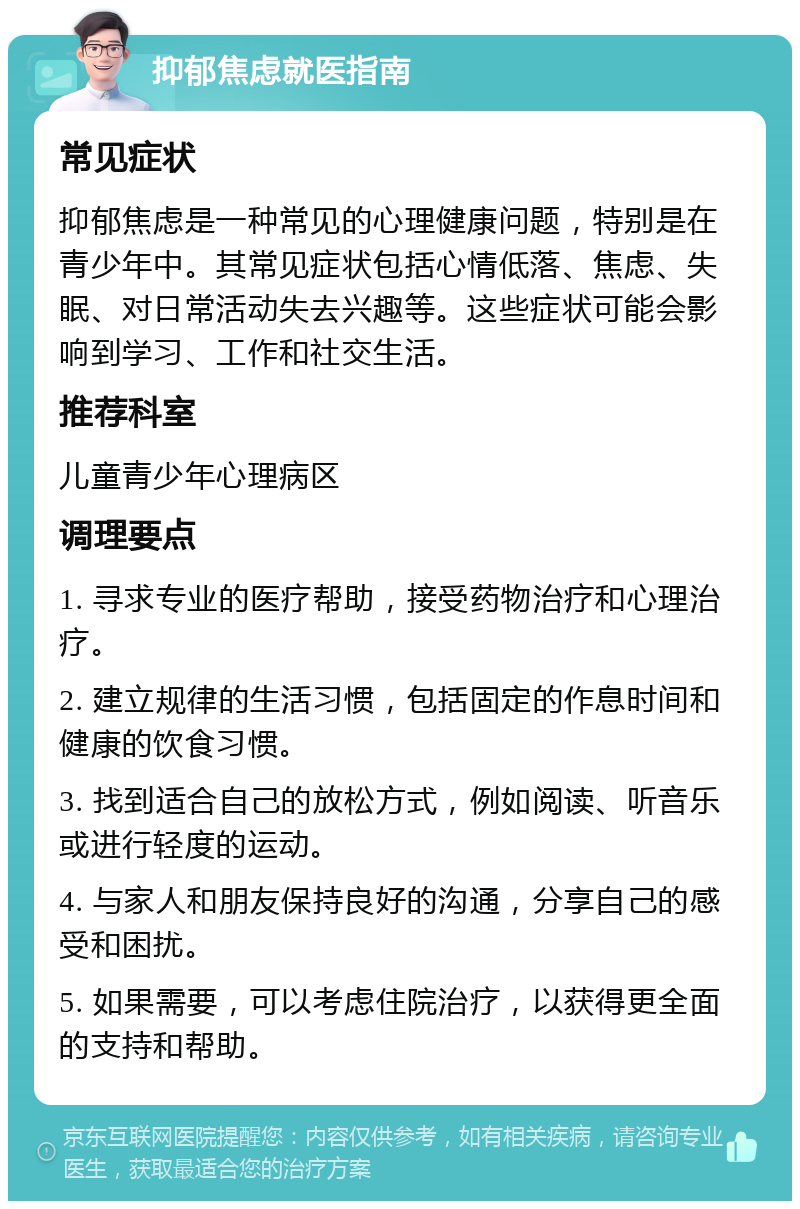 抑郁焦虑就医指南 常见症状 抑郁焦虑是一种常见的心理健康问题，特别是在青少年中。其常见症状包括心情低落、焦虑、失眠、对日常活动失去兴趣等。这些症状可能会影响到学习、工作和社交生活。 推荐科室 儿童青少年心理病区 调理要点 1. 寻求专业的医疗帮助，接受药物治疗和心理治疗。 2. 建立规律的生活习惯，包括固定的作息时间和健康的饮食习惯。 3. 找到适合自己的放松方式，例如阅读、听音乐或进行轻度的运动。 4. 与家人和朋友保持良好的沟通，分享自己的感受和困扰。 5. 如果需要，可以考虑住院治疗，以获得更全面的支持和帮助。