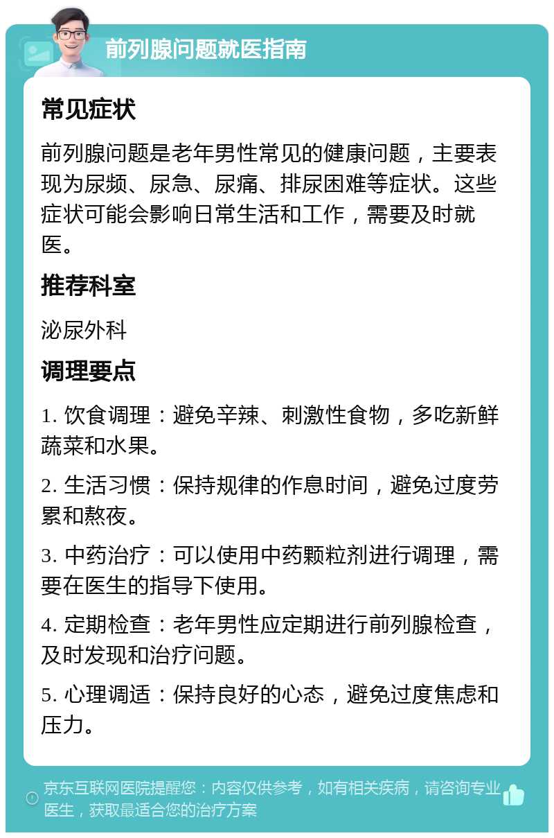 前列腺问题就医指南 常见症状 前列腺问题是老年男性常见的健康问题，主要表现为尿频、尿急、尿痛、排尿困难等症状。这些症状可能会影响日常生活和工作，需要及时就医。 推荐科室 泌尿外科 调理要点 1. 饮食调理：避免辛辣、刺激性食物，多吃新鲜蔬菜和水果。 2. 生活习惯：保持规律的作息时间，避免过度劳累和熬夜。 3. 中药治疗：可以使用中药颗粒剂进行调理，需要在医生的指导下使用。 4. 定期检查：老年男性应定期进行前列腺检查，及时发现和治疗问题。 5. 心理调适：保持良好的心态，避免过度焦虑和压力。