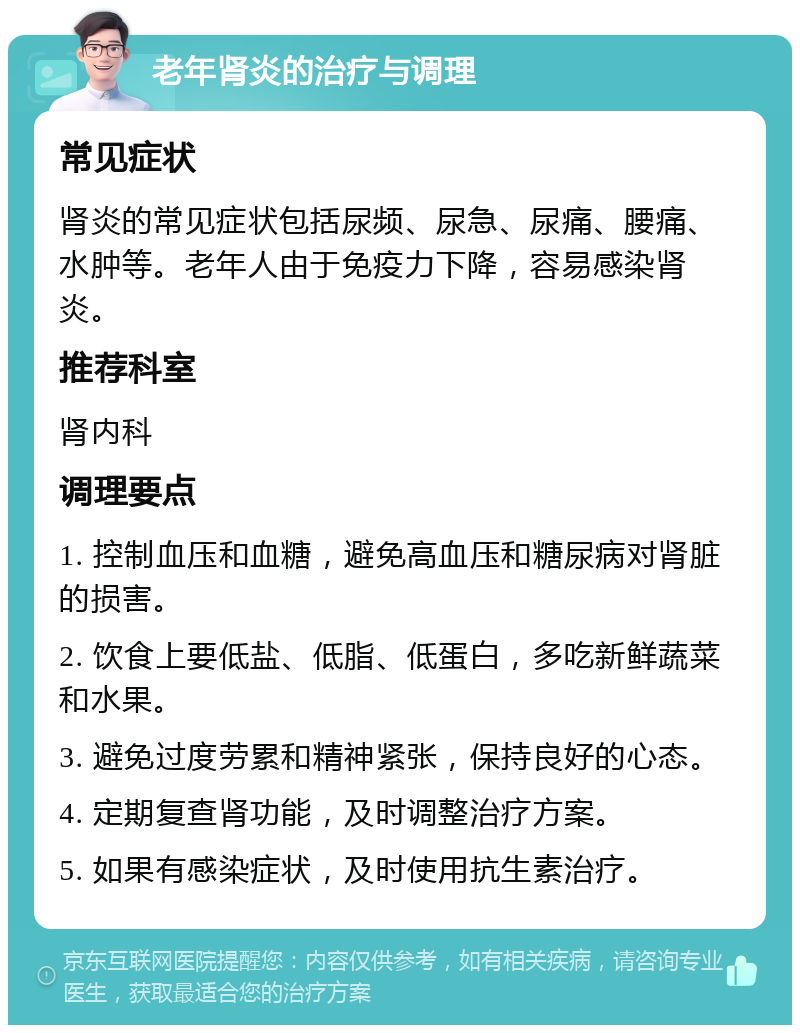 老年肾炎的治疗与调理 常见症状 肾炎的常见症状包括尿频、尿急、尿痛、腰痛、水肿等。老年人由于免疫力下降，容易感染肾炎。 推荐科室 肾内科 调理要点 1. 控制血压和血糖，避免高血压和糖尿病对肾脏的损害。 2. 饮食上要低盐、低脂、低蛋白，多吃新鲜蔬菜和水果。 3. 避免过度劳累和精神紧张，保持良好的心态。 4. 定期复查肾功能，及时调整治疗方案。 5. 如果有感染症状，及时使用抗生素治疗。