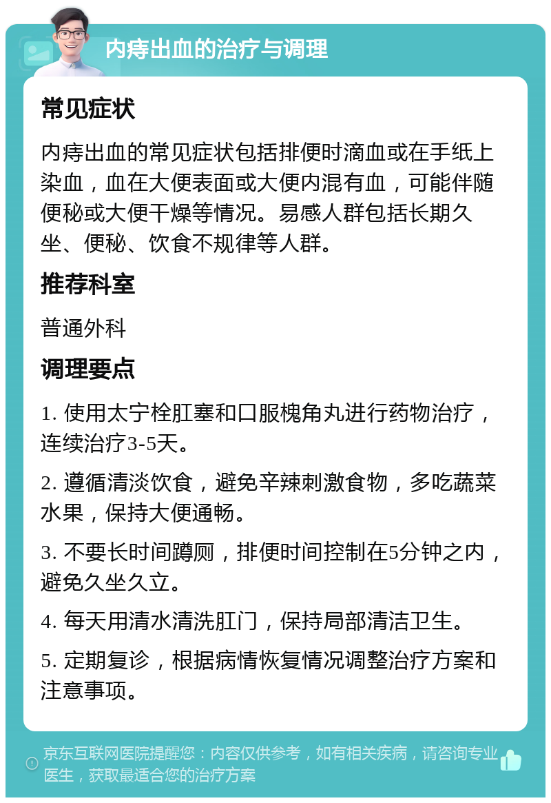 内痔出血的治疗与调理 常见症状 内痔出血的常见症状包括排便时滴血或在手纸上染血，血在大便表面或大便内混有血，可能伴随便秘或大便干燥等情况。易感人群包括长期久坐、便秘、饮食不规律等人群。 推荐科室 普通外科 调理要点 1. 使用太宁栓肛塞和口服槐角丸进行药物治疗，连续治疗3-5天。 2. 遵循清淡饮食，避免辛辣刺激食物，多吃蔬菜水果，保持大便通畅。 3. 不要长时间蹲厕，排便时间控制在5分钟之内，避免久坐久立。 4. 每天用清水清洗肛门，保持局部清洁卫生。 5. 定期复诊，根据病情恢复情况调整治疗方案和注意事项。