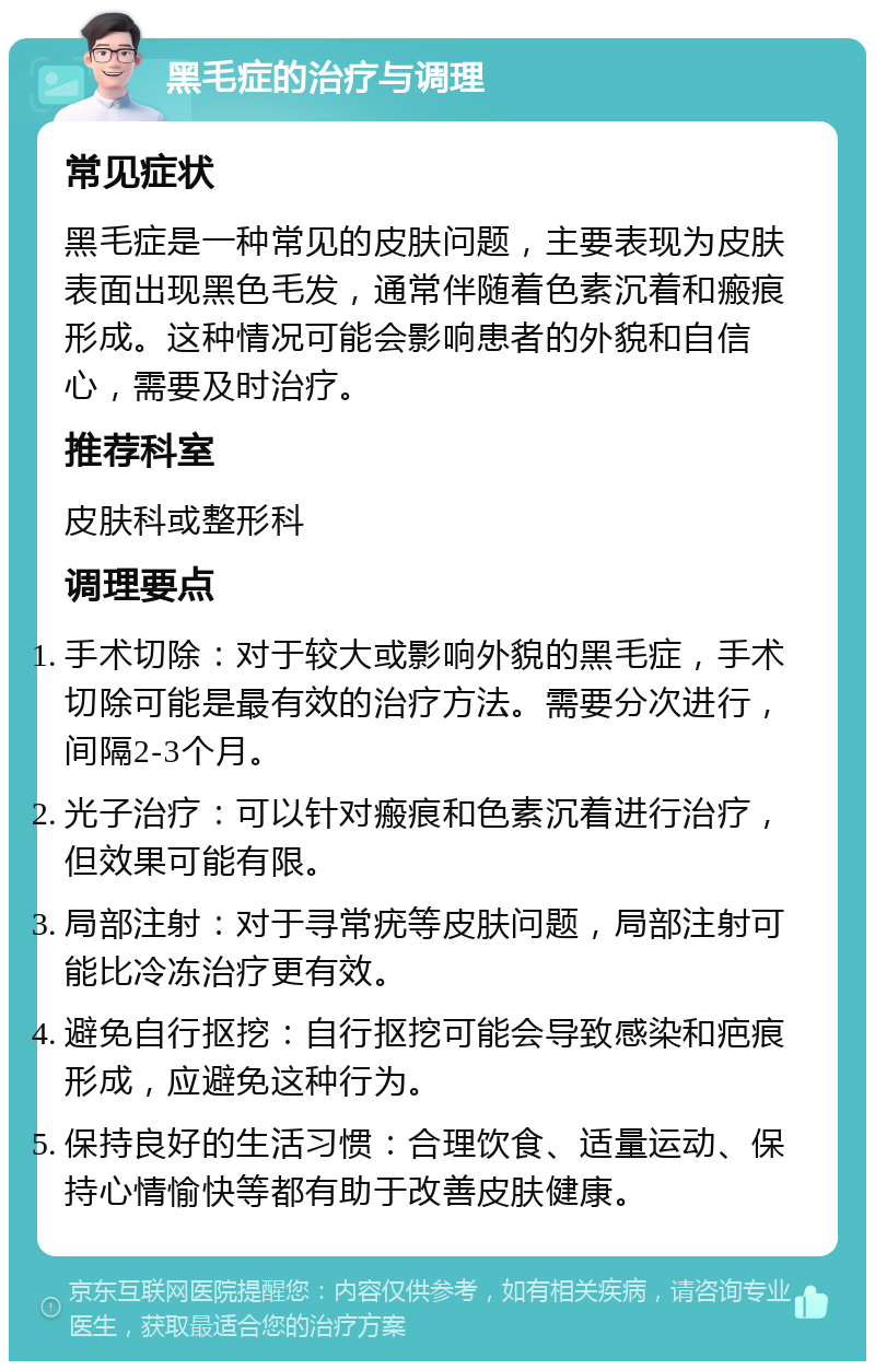 黑毛症的治疗与调理 常见症状 黑毛症是一种常见的皮肤问题，主要表现为皮肤表面出现黑色毛发，通常伴随着色素沉着和瘢痕形成。这种情况可能会影响患者的外貌和自信心，需要及时治疗。 推荐科室 皮肤科或整形科 调理要点 手术切除：对于较大或影响外貌的黑毛症，手术切除可能是最有效的治疗方法。需要分次进行，间隔2-3个月。 光子治疗：可以针对瘢痕和色素沉着进行治疗，但效果可能有限。 局部注射：对于寻常疣等皮肤问题，局部注射可能比冷冻治疗更有效。 避免自行抠挖：自行抠挖可能会导致感染和疤痕形成，应避免这种行为。 保持良好的生活习惯：合理饮食、适量运动、保持心情愉快等都有助于改善皮肤健康。