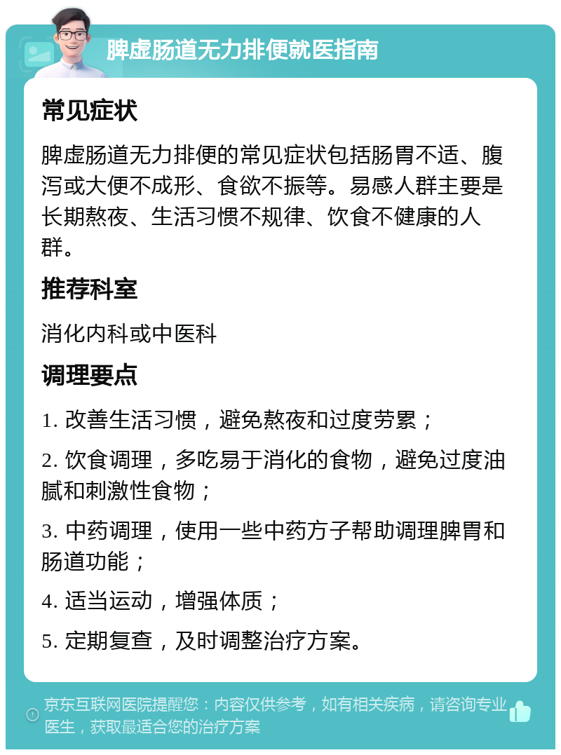 脾虚肠道无力排便就医指南 常见症状 脾虚肠道无力排便的常见症状包括肠胃不适、腹泻或大便不成形、食欲不振等。易感人群主要是长期熬夜、生活习惯不规律、饮食不健康的人群。 推荐科室 消化内科或中医科 调理要点 1. 改善生活习惯，避免熬夜和过度劳累； 2. 饮食调理，多吃易于消化的食物，避免过度油腻和刺激性食物； 3. 中药调理，使用一些中药方子帮助调理脾胃和肠道功能； 4. 适当运动，增强体质； 5. 定期复查，及时调整治疗方案。