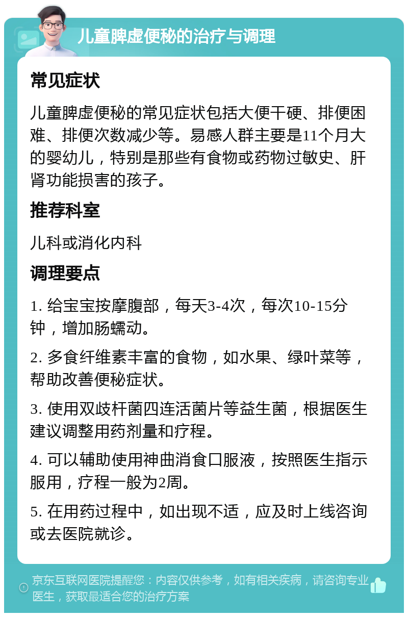 儿童脾虚便秘的治疗与调理 常见症状 儿童脾虚便秘的常见症状包括大便干硬、排便困难、排便次数减少等。易感人群主要是11个月大的婴幼儿，特别是那些有食物或药物过敏史、肝肾功能损害的孩子。 推荐科室 儿科或消化内科 调理要点 1. 给宝宝按摩腹部，每天3-4次，每次10-15分钟，增加肠蠕动。 2. 多食纤维素丰富的食物，如水果、绿叶菜等，帮助改善便秘症状。 3. 使用双歧杆菌四连活菌片等益生菌，根据医生建议调整用药剂量和疗程。 4. 可以辅助使用神曲消食口服液，按照医生指示服用，疗程一般为2周。 5. 在用药过程中，如出现不适，应及时上线咨询或去医院就诊。