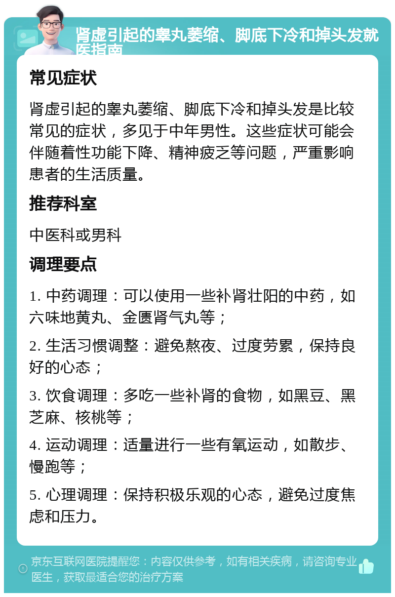 肾虚引起的睾丸萎缩、脚底下冷和掉头发就医指南 常见症状 肾虚引起的睾丸萎缩、脚底下冷和掉头发是比较常见的症状，多见于中年男性。这些症状可能会伴随着性功能下降、精神疲乏等问题，严重影响患者的生活质量。 推荐科室 中医科或男科 调理要点 1. 中药调理：可以使用一些补肾壮阳的中药，如六味地黄丸、金匮肾气丸等； 2. 生活习惯调整：避免熬夜、过度劳累，保持良好的心态； 3. 饮食调理：多吃一些补肾的食物，如黑豆、黑芝麻、核桃等； 4. 运动调理：适量进行一些有氧运动，如散步、慢跑等； 5. 心理调理：保持积极乐观的心态，避免过度焦虑和压力。