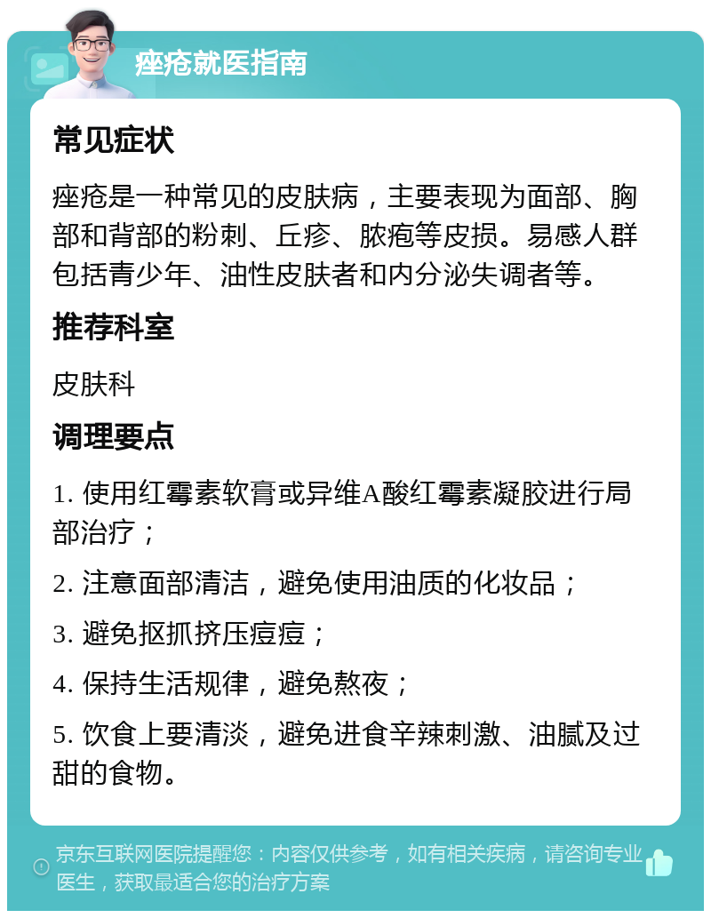 痤疮就医指南 常见症状 痤疮是一种常见的皮肤病，主要表现为面部、胸部和背部的粉刺、丘疹、脓疱等皮损。易感人群包括青少年、油性皮肤者和内分泌失调者等。 推荐科室 皮肤科 调理要点 1. 使用红霉素软膏或异维A酸红霉素凝胶进行局部治疗； 2. 注意面部清洁，避免使用油质的化妆品； 3. 避免抠抓挤压痘痘； 4. 保持生活规律，避免熬夜； 5. 饮食上要清淡，避免进食辛辣刺激、油腻及过甜的食物。