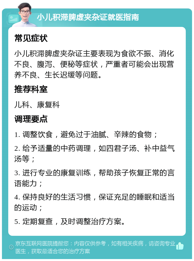 小儿积滞脾虚夹杂证就医指南 常见症状 小儿积滞脾虚夹杂证主要表现为食欲不振、消化不良、腹泻、便秘等症状，严重者可能会出现营养不良、生长迟缓等问题。 推荐科室 儿科、康复科 调理要点 1. 调整饮食，避免过于油腻、辛辣的食物； 2. 给予适量的中药调理，如四君子汤、补中益气汤等； 3. 进行专业的康复训练，帮助孩子恢复正常的言语能力； 4. 保持良好的生活习惯，保证充足的睡眠和适当的运动； 5. 定期复查，及时调整治疗方案。