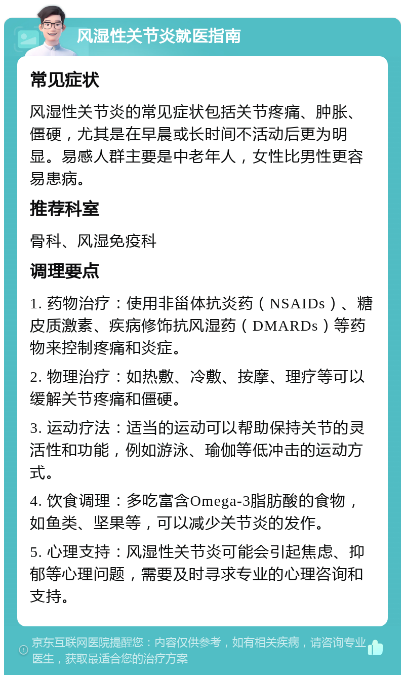 风湿性关节炎就医指南 常见症状 风湿性关节炎的常见症状包括关节疼痛、肿胀、僵硬，尤其是在早晨或长时间不活动后更为明显。易感人群主要是中老年人，女性比男性更容易患病。 推荐科室 骨科、风湿免疫科 调理要点 1. 药物治疗：使用非甾体抗炎药（NSAIDs）、糖皮质激素、疾病修饰抗风湿药（DMARDs）等药物来控制疼痛和炎症。 2. 物理治疗：如热敷、冷敷、按摩、理疗等可以缓解关节疼痛和僵硬。 3. 运动疗法：适当的运动可以帮助保持关节的灵活性和功能，例如游泳、瑜伽等低冲击的运动方式。 4. 饮食调理：多吃富含Omega-3脂肪酸的食物，如鱼类、坚果等，可以减少关节炎的发作。 5. 心理支持：风湿性关节炎可能会引起焦虑、抑郁等心理问题，需要及时寻求专业的心理咨询和支持。