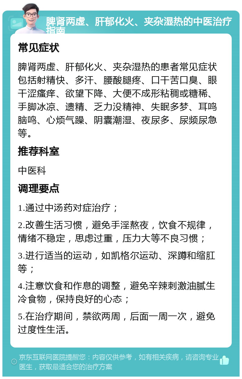 脾肾两虚、肝郁化火、夹杂湿热的中医治疗指南 常见症状 脾肾两虚、肝郁化火、夹杂湿热的患者常见症状包括射精快、多汗、腰酸腿疼、口干苦口臭、眼干涩瘙痒、欲望下降、大便不成形粘稠或糖稀、手脚冰凉、遗精、乏力没精神、失眠多梦、耳鸣脑鸣、心烦气躁、阴囊潮湿、夜尿多、尿频尿急等。 推荐科室 中医科 调理要点 1.通过中汤药对症治疗； 2.改善生活习惯，避免手淫熬夜，饮食不规律，情绪不稳定，思虑过重，压力大等不良习惯； 3.进行适当的运动，如凯格尔运动、深蹲和缩肛等； 4.注意饮食和作息的调整，避免辛辣刺激油腻生冷食物，保持良好的心态； 5.在治疗期间，禁欲两周，后面一周一次，避免过度性生活。