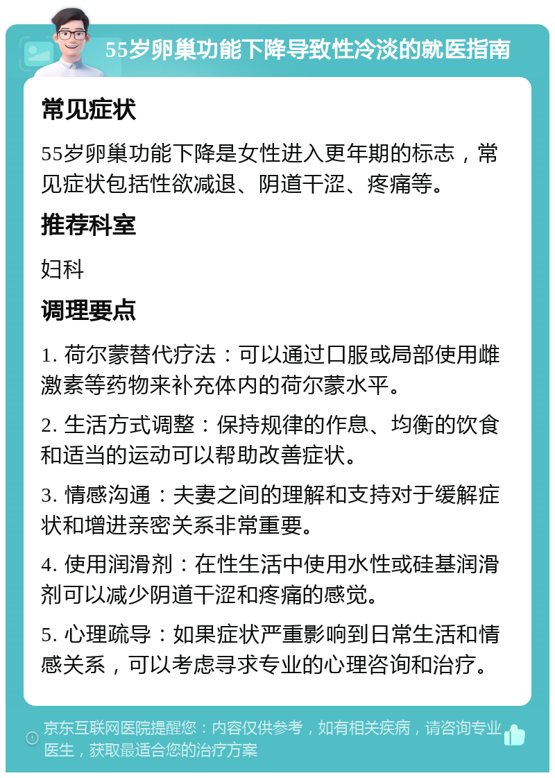 55岁卵巢功能下降导致性冷淡的就医指南 常见症状 55岁卵巢功能下降是女性进入更年期的标志，常见症状包括性欲减退、阴道干涩、疼痛等。 推荐科室 妇科 调理要点 1. 荷尔蒙替代疗法：可以通过口服或局部使用雌激素等药物来补充体内的荷尔蒙水平。 2. 生活方式调整：保持规律的作息、均衡的饮食和适当的运动可以帮助改善症状。 3. 情感沟通：夫妻之间的理解和支持对于缓解症状和增进亲密关系非常重要。 4. 使用润滑剂：在性生活中使用水性或硅基润滑剂可以减少阴道干涩和疼痛的感觉。 5. 心理疏导：如果症状严重影响到日常生活和情感关系，可以考虑寻求专业的心理咨询和治疗。