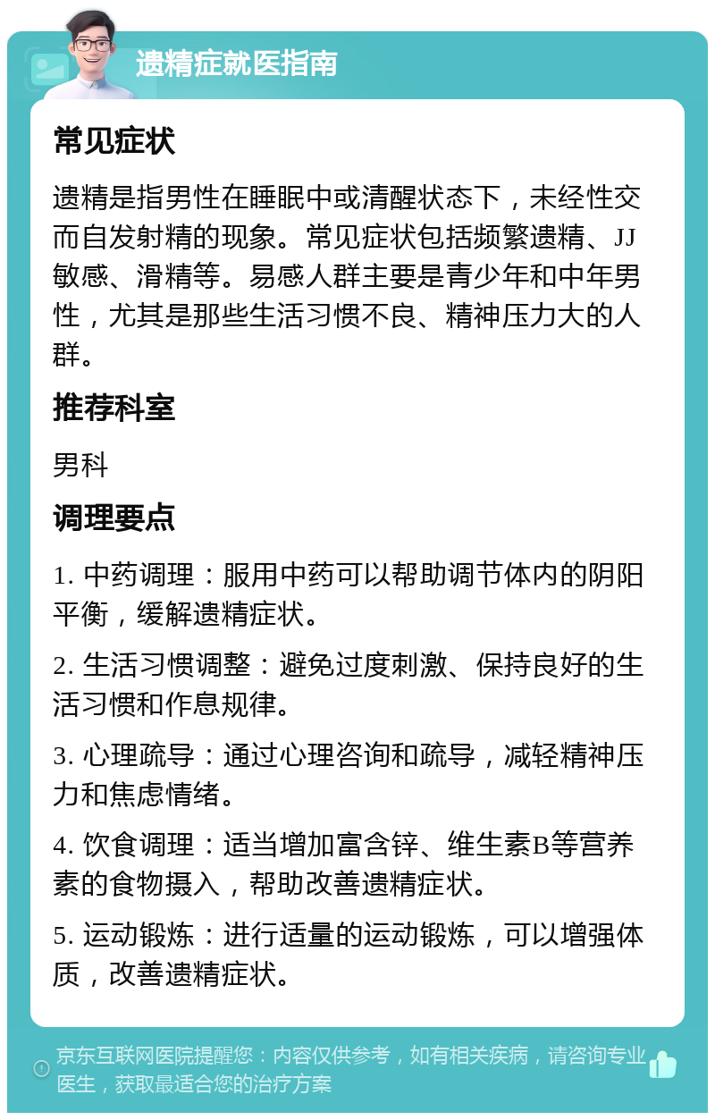 遗精症就医指南 常见症状 遗精是指男性在睡眠中或清醒状态下，未经性交而自发射精的现象。常见症状包括频繁遗精、JJ敏感、滑精等。易感人群主要是青少年和中年男性，尤其是那些生活习惯不良、精神压力大的人群。 推荐科室 男科 调理要点 1. 中药调理：服用中药可以帮助调节体内的阴阳平衡，缓解遗精症状。 2. 生活习惯调整：避免过度刺激、保持良好的生活习惯和作息规律。 3. 心理疏导：通过心理咨询和疏导，减轻精神压力和焦虑情绪。 4. 饮食调理：适当增加富含锌、维生素B等营养素的食物摄入，帮助改善遗精症状。 5. 运动锻炼：进行适量的运动锻炼，可以增强体质，改善遗精症状。