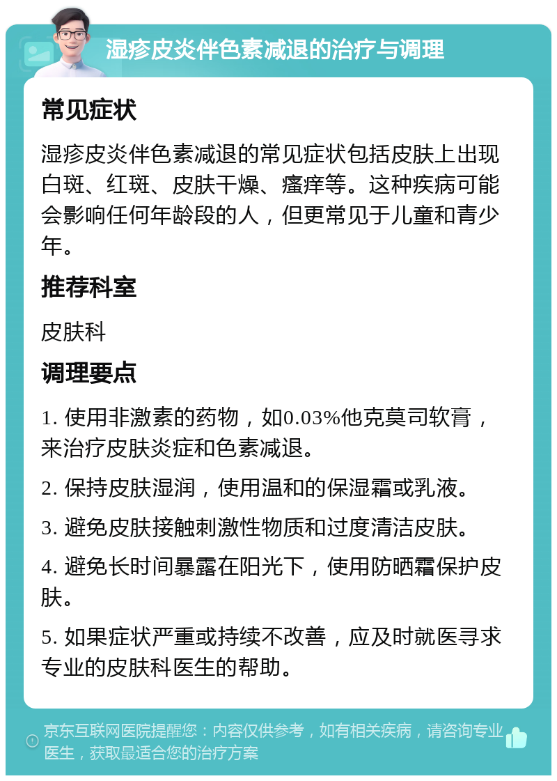 湿疹皮炎伴色素减退的治疗与调理 常见症状 湿疹皮炎伴色素减退的常见症状包括皮肤上出现白斑、红斑、皮肤干燥、瘙痒等。这种疾病可能会影响任何年龄段的人，但更常见于儿童和青少年。 推荐科室 皮肤科 调理要点 1. 使用非激素的药物，如0.03%他克莫司软膏，来治疗皮肤炎症和色素减退。 2. 保持皮肤湿润，使用温和的保湿霜或乳液。 3. 避免皮肤接触刺激性物质和过度清洁皮肤。 4. 避免长时间暴露在阳光下，使用防晒霜保护皮肤。 5. 如果症状严重或持续不改善，应及时就医寻求专业的皮肤科医生的帮助。