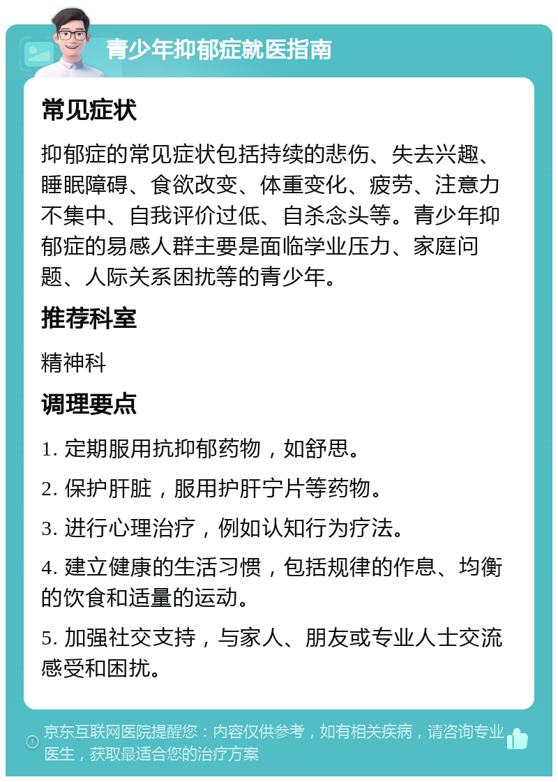 青少年抑郁症就医指南 常见症状 抑郁症的常见症状包括持续的悲伤、失去兴趣、睡眠障碍、食欲改变、体重变化、疲劳、注意力不集中、自我评价过低、自杀念头等。青少年抑郁症的易感人群主要是面临学业压力、家庭问题、人际关系困扰等的青少年。 推荐科室 精神科 调理要点 1. 定期服用抗抑郁药物，如舒思。 2. 保护肝脏，服用护肝宁片等药物。 3. 进行心理治疗，例如认知行为疗法。 4. 建立健康的生活习惯，包括规律的作息、均衡的饮食和适量的运动。 5. 加强社交支持，与家人、朋友或专业人士交流感受和困扰。