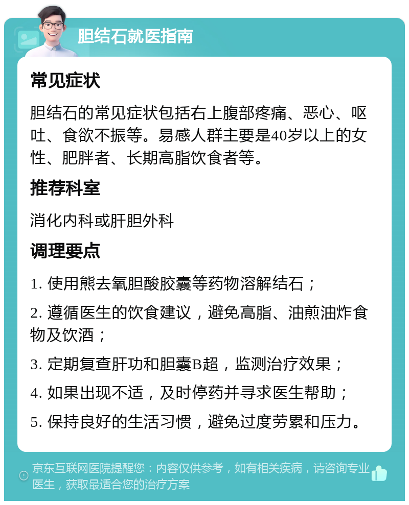 胆结石就医指南 常见症状 胆结石的常见症状包括右上腹部疼痛、恶心、呕吐、食欲不振等。易感人群主要是40岁以上的女性、肥胖者、长期高脂饮食者等。 推荐科室 消化内科或肝胆外科 调理要点 1. 使用熊去氧胆酸胶囊等药物溶解结石； 2. 遵循医生的饮食建议，避免高脂、油煎油炸食物及饮酒； 3. 定期复查肝功和胆囊B超，监测治疗效果； 4. 如果出现不适，及时停药并寻求医生帮助； 5. 保持良好的生活习惯，避免过度劳累和压力。