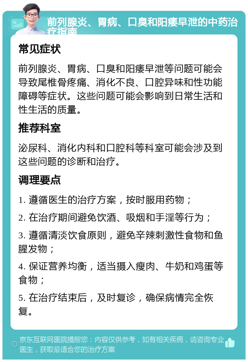 前列腺炎、胃病、口臭和阳痿早泄的中药治疗指南 常见症状 前列腺炎、胃病、口臭和阳痿早泄等问题可能会导致尾椎骨疼痛、消化不良、口腔异味和性功能障碍等症状。这些问题可能会影响到日常生活和性生活的质量。 推荐科室 泌尿科、消化内科和口腔科等科室可能会涉及到这些问题的诊断和治疗。 调理要点 1. 遵循医生的治疗方案，按时服用药物； 2. 在治疗期间避免饮酒、吸烟和手淫等行为； 3. 遵循清淡饮食原则，避免辛辣刺激性食物和鱼腥发物； 4. 保证营养均衡，适当摄入瘦肉、牛奶和鸡蛋等食物； 5. 在治疗结束后，及时复诊，确保病情完全恢复。