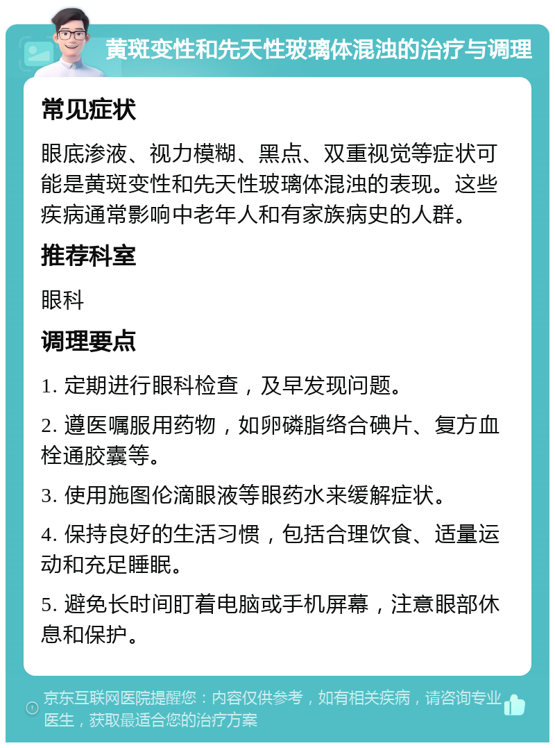 黄斑变性和先天性玻璃体混浊的治疗与调理 常见症状 眼底渗液、视力模糊、黑点、双重视觉等症状可能是黄斑变性和先天性玻璃体混浊的表现。这些疾病通常影响中老年人和有家族病史的人群。 推荐科室 眼科 调理要点 1. 定期进行眼科检查，及早发现问题。 2. 遵医嘱服用药物，如卵磷脂络合碘片、复方血栓通胶囊等。 3. 使用施图伦滴眼液等眼药水来缓解症状。 4. 保持良好的生活习惯，包括合理饮食、适量运动和充足睡眠。 5. 避免长时间盯着电脑或手机屏幕，注意眼部休息和保护。