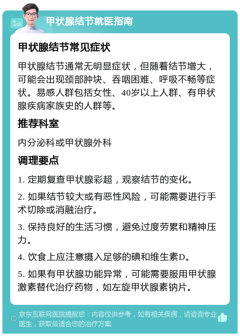 甲状腺结节就医指南 甲状腺结节常见症状 甲状腺结节通常无明显症状，但随着结节增大，可能会出现颈部肿块、吞咽困难、呼吸不畅等症状。易感人群包括女性、40岁以上人群、有甲状腺疾病家族史的人群等。 推荐科室 内分泌科或甲状腺外科 调理要点 1. 定期复查甲状腺彩超，观察结节的变化。 2. 如果结节较大或有恶性风险，可能需要进行手术切除或消融治疗。 3. 保持良好的生活习惯，避免过度劳累和精神压力。 4. 饮食上应注意摄入足够的碘和维生素D。 5. 如果有甲状腺功能异常，可能需要服用甲状腺激素替代治疗药物，如左旋甲状腺素钠片。