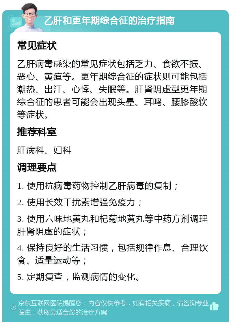 乙肝和更年期综合征的治疗指南 常见症状 乙肝病毒感染的常见症状包括乏力、食欲不振、恶心、黄疸等。更年期综合征的症状则可能包括潮热、出汗、心悸、失眠等。肝肾阴虚型更年期综合征的患者可能会出现头晕、耳鸣、腰膝酸软等症状。 推荐科室 肝病科、妇科 调理要点 1. 使用抗病毒药物控制乙肝病毒的复制； 2. 使用长效干扰素增强免疫力； 3. 使用六味地黄丸和杞菊地黄丸等中药方剂调理肝肾阴虚的症状； 4. 保持良好的生活习惯，包括规律作息、合理饮食、适量运动等； 5. 定期复查，监测病情的变化。