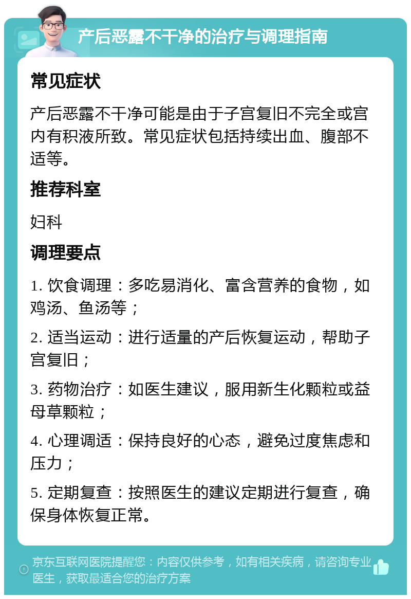 产后恶露不干净的治疗与调理指南 常见症状 产后恶露不干净可能是由于子宫复旧不完全或宫内有积液所致。常见症状包括持续出血、腹部不适等。 推荐科室 妇科 调理要点 1. 饮食调理：多吃易消化、富含营养的食物，如鸡汤、鱼汤等； 2. 适当运动：进行适量的产后恢复运动，帮助子宫复旧； 3. 药物治疗：如医生建议，服用新生化颗粒或益母草颗粒； 4. 心理调适：保持良好的心态，避免过度焦虑和压力； 5. 定期复查：按照医生的建议定期进行复查，确保身体恢复正常。