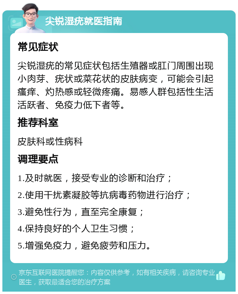 尖锐湿疣就医指南 常见症状 尖锐湿疣的常见症状包括生殖器或肛门周围出现小肉芽、疣状或菜花状的皮肤病变，可能会引起瘙痒、灼热感或轻微疼痛。易感人群包括性生活活跃者、免疫力低下者等。 推荐科室 皮肤科或性病科 调理要点 1.及时就医，接受专业的诊断和治疗； 2.使用干扰素凝胶等抗病毒药物进行治疗； 3.避免性行为，直至完全康复； 4.保持良好的个人卫生习惯； 5.增强免疫力，避免疲劳和压力。