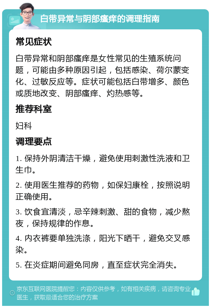 白带异常与阴部瘙痒的调理指南 常见症状 白带异常和阴部瘙痒是女性常见的生殖系统问题，可能由多种原因引起，包括感染、荷尔蒙变化、过敏反应等。症状可能包括白带增多、颜色或质地改变、阴部瘙痒、灼热感等。 推荐科室 妇科 调理要点 1. 保持外阴清洁干燥，避免使用刺激性洗液和卫生巾。 2. 使用医生推荐的药物，如保妇康栓，按照说明正确使用。 3. 饮食宜清淡，忌辛辣刺激、甜的食物，减少熬夜，保持规律的作息。 4. 内衣裤要单独洗涤，阳光下晒干，避免交叉感染。 5. 在炎症期间避免同房，直至症状完全消失。