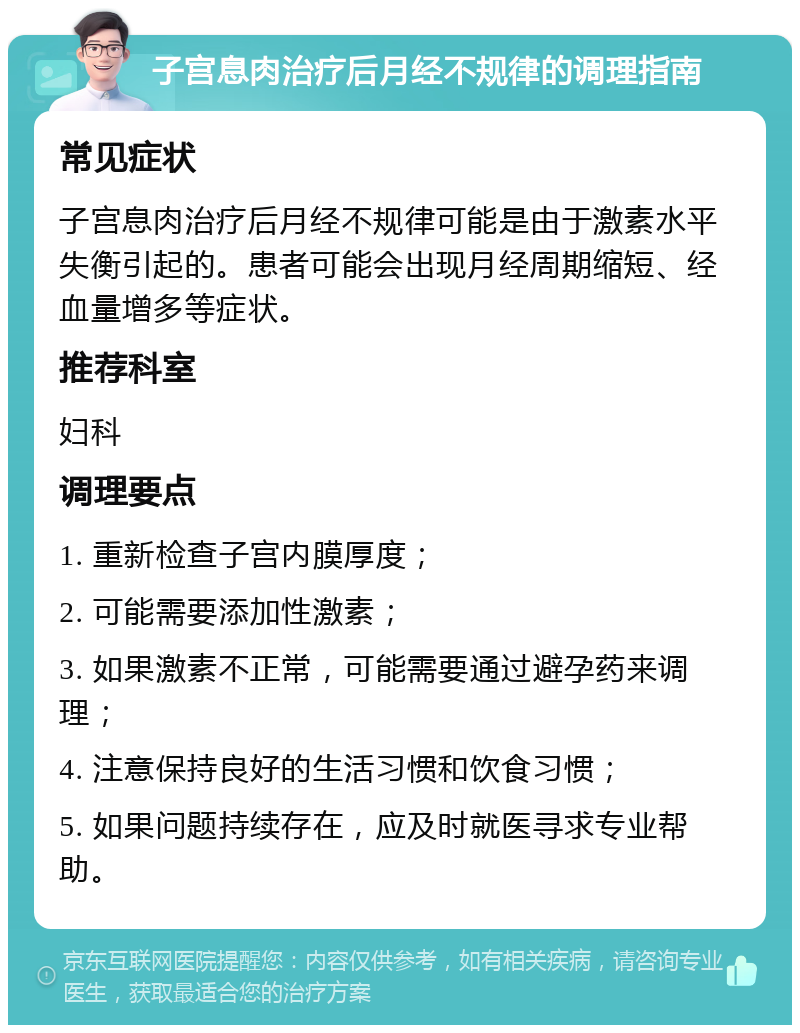 子宫息肉治疗后月经不规律的调理指南 常见症状 子宫息肉治疗后月经不规律可能是由于激素水平失衡引起的。患者可能会出现月经周期缩短、经血量增多等症状。 推荐科室 妇科 调理要点 1. 重新检查子宫内膜厚度； 2. 可能需要添加性激素； 3. 如果激素不正常，可能需要通过避孕药来调理； 4. 注意保持良好的生活习惯和饮食习惯； 5. 如果问题持续存在，应及时就医寻求专业帮助。