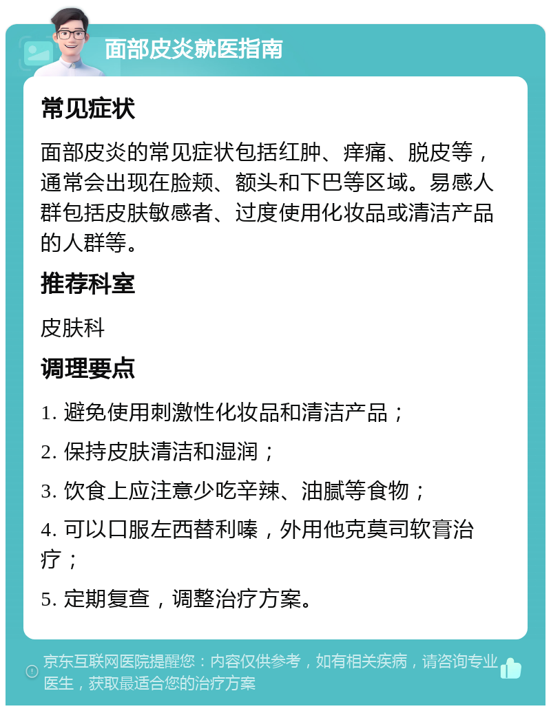 面部皮炎就医指南 常见症状 面部皮炎的常见症状包括红肿、痒痛、脱皮等，通常会出现在脸颊、额头和下巴等区域。易感人群包括皮肤敏感者、过度使用化妆品或清洁产品的人群等。 推荐科室 皮肤科 调理要点 1. 避免使用刺激性化妆品和清洁产品； 2. 保持皮肤清洁和湿润； 3. 饮食上应注意少吃辛辣、油腻等食物； 4. 可以口服左西替利嗪，外用他克莫司软膏治疗； 5. 定期复查，调整治疗方案。