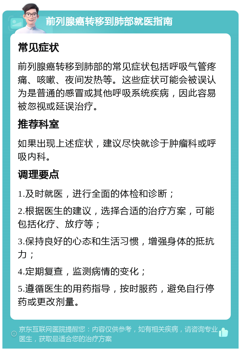 前列腺癌转移到肺部就医指南 常见症状 前列腺癌转移到肺部的常见症状包括呼吸气管疼痛、咳嗽、夜间发热等。这些症状可能会被误认为是普通的感冒或其他呼吸系统疾病，因此容易被忽视或延误治疗。 推荐科室 如果出现上述症状，建议尽快就诊于肿瘤科或呼吸内科。 调理要点 1.及时就医，进行全面的体检和诊断； 2.根据医生的建议，选择合适的治疗方案，可能包括化疗、放疗等； 3.保持良好的心态和生活习惯，增强身体的抵抗力； 4.定期复查，监测病情的变化； 5.遵循医生的用药指导，按时服药，避免自行停药或更改剂量。