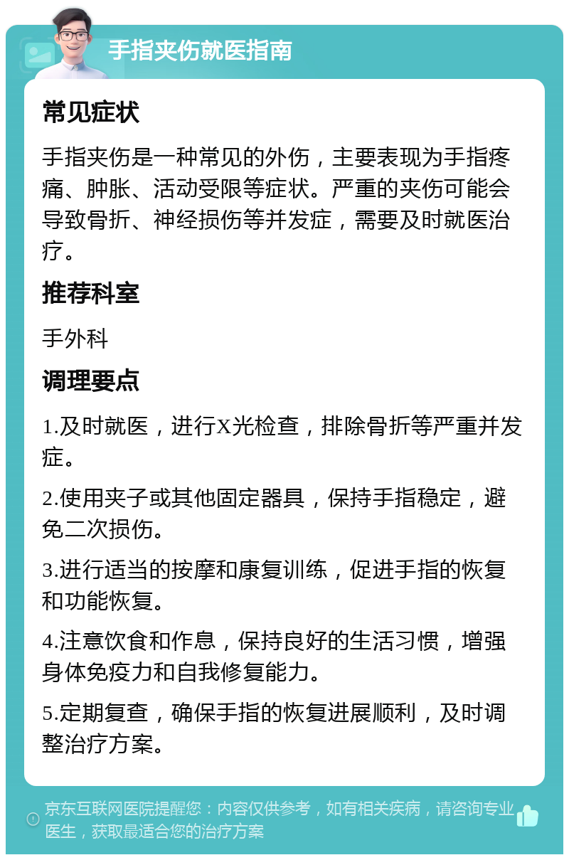 手指夹伤就医指南 常见症状 手指夹伤是一种常见的外伤，主要表现为手指疼痛、肿胀、活动受限等症状。严重的夹伤可能会导致骨折、神经损伤等并发症，需要及时就医治疗。 推荐科室 手外科 调理要点 1.及时就医，进行X光检查，排除骨折等严重并发症。 2.使用夹子或其他固定器具，保持手指稳定，避免二次损伤。 3.进行适当的按摩和康复训练，促进手指的恢复和功能恢复。 4.注意饮食和作息，保持良好的生活习惯，增强身体免疫力和自我修复能力。 5.定期复查，确保手指的恢复进展顺利，及时调整治疗方案。