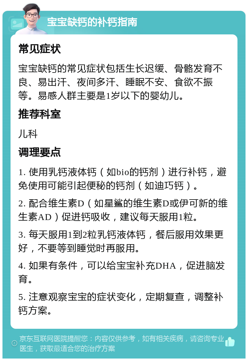 宝宝缺钙的补钙指南 常见症状 宝宝缺钙的常见症状包括生长迟缓、骨骼发育不良、易出汗、夜间多汗、睡眠不安、食欲不振等。易感人群主要是1岁以下的婴幼儿。 推荐科室 儿科 调理要点 1. 使用乳钙液体钙（如bio的钙剂）进行补钙，避免使用可能引起便秘的钙剂（如迪巧钙）。 2. 配合维生素D（如星鲨的维生素D或伊可新的维生素AD）促进钙吸收，建议每天服用1粒。 3. 每天服用1到2粒乳钙液体钙，餐后服用效果更好，不要等到睡觉时再服用。 4. 如果有条件，可以给宝宝补充DHA，促进脑发育。 5. 注意观察宝宝的症状变化，定期复查，调整补钙方案。