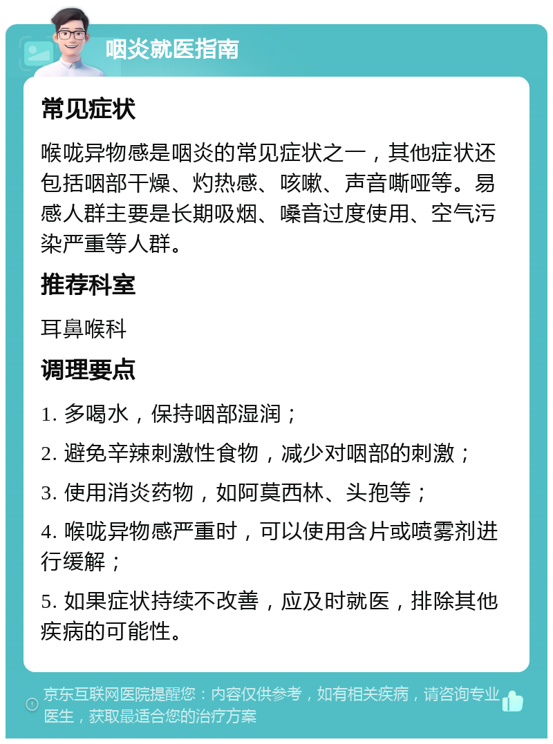 咽炎就医指南 常见症状 喉咙异物感是咽炎的常见症状之一，其他症状还包括咽部干燥、灼热感、咳嗽、声音嘶哑等。易感人群主要是长期吸烟、嗓音过度使用、空气污染严重等人群。 推荐科室 耳鼻喉科 调理要点 1. 多喝水，保持咽部湿润； 2. 避免辛辣刺激性食物，减少对咽部的刺激； 3. 使用消炎药物，如阿莫西林、头孢等； 4. 喉咙异物感严重时，可以使用含片或喷雾剂进行缓解； 5. 如果症状持续不改善，应及时就医，排除其他疾病的可能性。