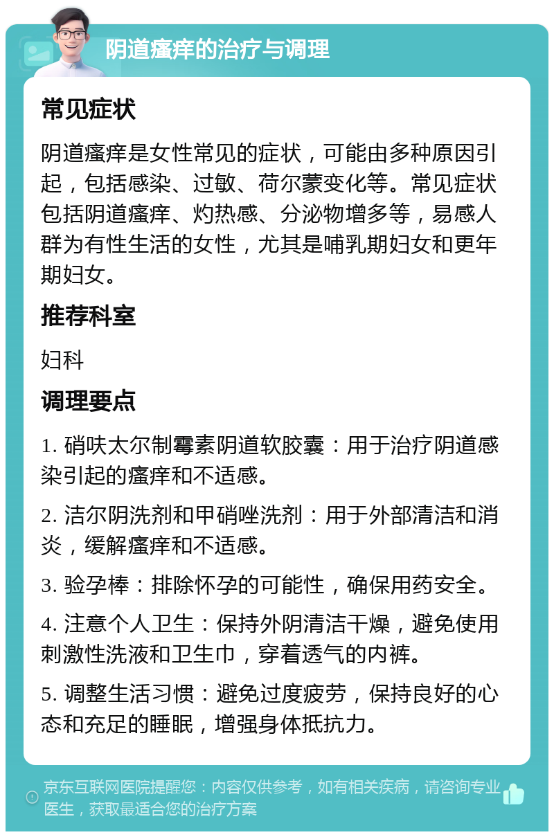 阴道瘙痒的治疗与调理 常见症状 阴道瘙痒是女性常见的症状，可能由多种原因引起，包括感染、过敏、荷尔蒙变化等。常见症状包括阴道瘙痒、灼热感、分泌物增多等，易感人群为有性生活的女性，尤其是哺乳期妇女和更年期妇女。 推荐科室 妇科 调理要点 1. 硝呋太尔制霉素阴道软胶囊：用于治疗阴道感染引起的瘙痒和不适感。 2. 洁尔阴洗剂和甲硝唑洗剂：用于外部清洁和消炎，缓解瘙痒和不适感。 3. 验孕棒：排除怀孕的可能性，确保用药安全。 4. 注意个人卫生：保持外阴清洁干燥，避免使用刺激性洗液和卫生巾，穿着透气的内裤。 5. 调整生活习惯：避免过度疲劳，保持良好的心态和充足的睡眠，增强身体抵抗力。