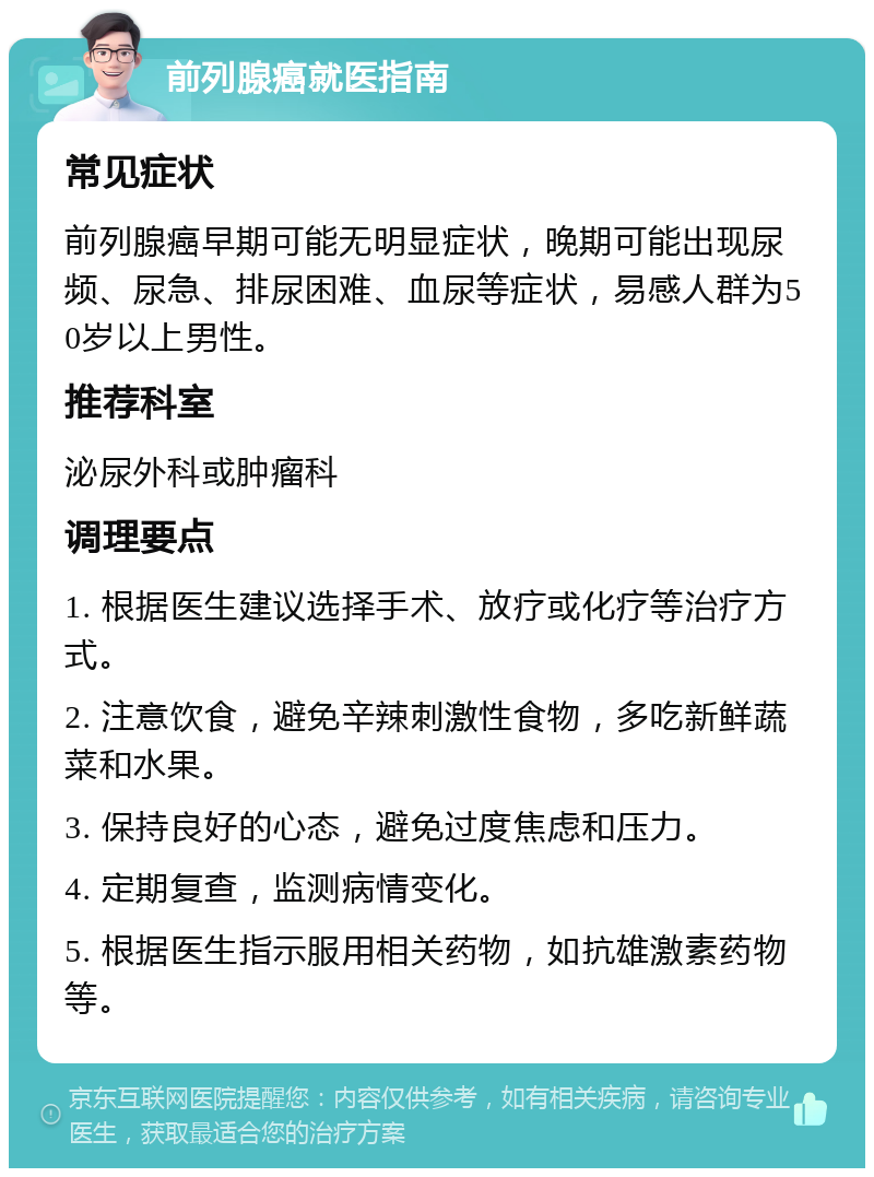 前列腺癌就医指南 常见症状 前列腺癌早期可能无明显症状，晚期可能出现尿频、尿急、排尿困难、血尿等症状，易感人群为50岁以上男性。 推荐科室 泌尿外科或肿瘤科 调理要点 1. 根据医生建议选择手术、放疗或化疗等治疗方式。 2. 注意饮食，避免辛辣刺激性食物，多吃新鲜蔬菜和水果。 3. 保持良好的心态，避免过度焦虑和压力。 4. 定期复查，监测病情变化。 5. 根据医生指示服用相关药物，如抗雄激素药物等。