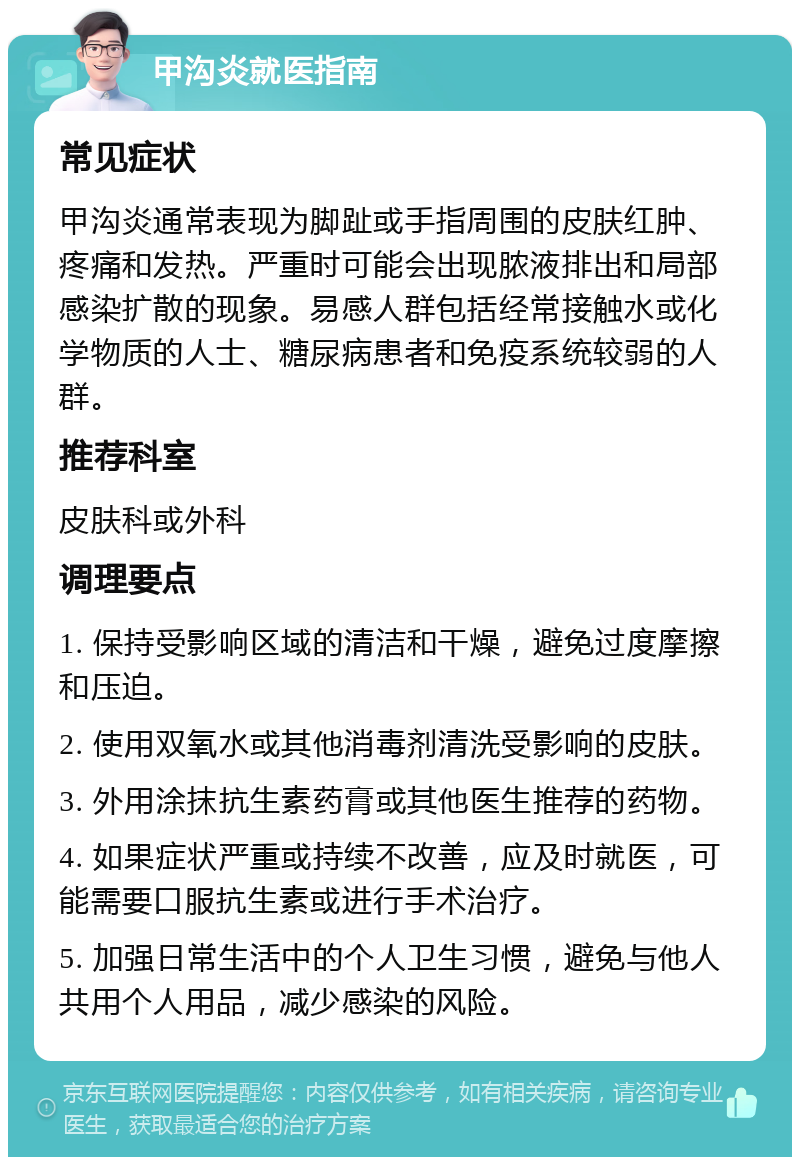 甲沟炎就医指南 常见症状 甲沟炎通常表现为脚趾或手指周围的皮肤红肿、疼痛和发热。严重时可能会出现脓液排出和局部感染扩散的现象。易感人群包括经常接触水或化学物质的人士、糖尿病患者和免疫系统较弱的人群。 推荐科室 皮肤科或外科 调理要点 1. 保持受影响区域的清洁和干燥，避免过度摩擦和压迫。 2. 使用双氧水或其他消毒剂清洗受影响的皮肤。 3. 外用涂抹抗生素药膏或其他医生推荐的药物。 4. 如果症状严重或持续不改善，应及时就医，可能需要口服抗生素或进行手术治疗。 5. 加强日常生活中的个人卫生习惯，避免与他人共用个人用品，减少感染的风险。