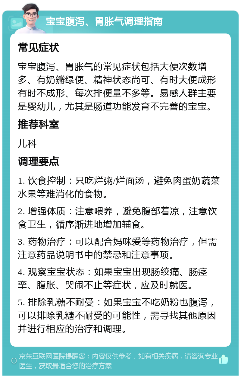 宝宝腹泻、胃胀气调理指南 常见症状 宝宝腹泻、胃胀气的常见症状包括大便次数增多、有奶瓣绿便、精神状态尚可、有时大便成形有时不成形、每次排便量不多等。易感人群主要是婴幼儿，尤其是肠道功能发育不完善的宝宝。 推荐科室 儿科 调理要点 1. 饮食控制：只吃烂粥/烂面汤，避免肉蛋奶蔬菜水果等难消化的食物。 2. 增强体质：注意喂养，避免腹部着凉，注意饮食卫生，循序渐进地增加辅食。 3. 药物治疗：可以配合妈咪爱等药物治疗，但需注意药品说明书中的禁忌和注意事项。 4. 观察宝宝状态：如果宝宝出现肠绞痛、肠痉挛、腹胀、哭闹不止等症状，应及时就医。 5. 排除乳糖不耐受：如果宝宝不吃奶粉也腹泻，可以排除乳糖不耐受的可能性，需寻找其他原因并进行相应的治疗和调理。