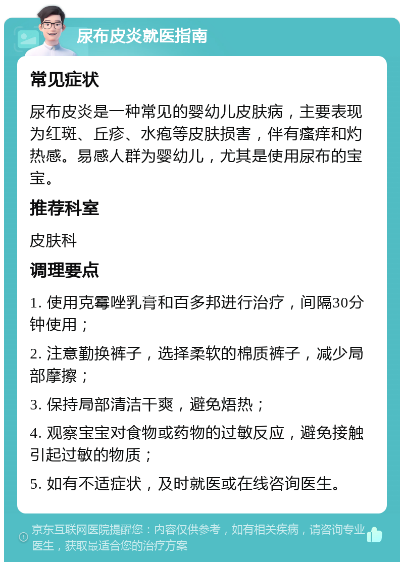 尿布皮炎就医指南 常见症状 尿布皮炎是一种常见的婴幼儿皮肤病，主要表现为红斑、丘疹、水疱等皮肤损害，伴有瘙痒和灼热感。易感人群为婴幼儿，尤其是使用尿布的宝宝。 推荐科室 皮肤科 调理要点 1. 使用克霉唑乳膏和百多邦进行治疗，间隔30分钟使用； 2. 注意勤换裤子，选择柔软的棉质裤子，减少局部摩擦； 3. 保持局部清洁干爽，避免焐热； 4. 观察宝宝对食物或药物的过敏反应，避免接触引起过敏的物质； 5. 如有不适症状，及时就医或在线咨询医生。