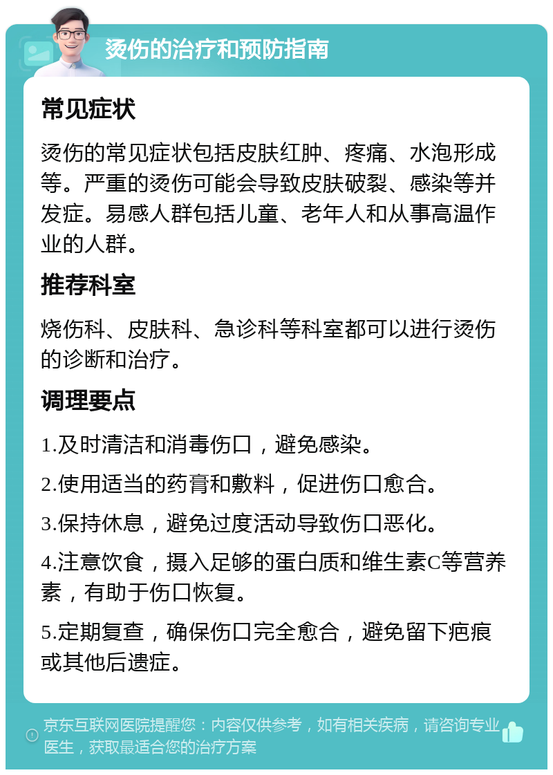 烫伤的治疗和预防指南 常见症状 烫伤的常见症状包括皮肤红肿、疼痛、水泡形成等。严重的烫伤可能会导致皮肤破裂、感染等并发症。易感人群包括儿童、老年人和从事高温作业的人群。 推荐科室 烧伤科、皮肤科、急诊科等科室都可以进行烫伤的诊断和治疗。 调理要点 1.及时清洁和消毒伤口，避免感染。 2.使用适当的药膏和敷料，促进伤口愈合。 3.保持休息，避免过度活动导致伤口恶化。 4.注意饮食，摄入足够的蛋白质和维生素C等营养素，有助于伤口恢复。 5.定期复查，确保伤口完全愈合，避免留下疤痕或其他后遗症。