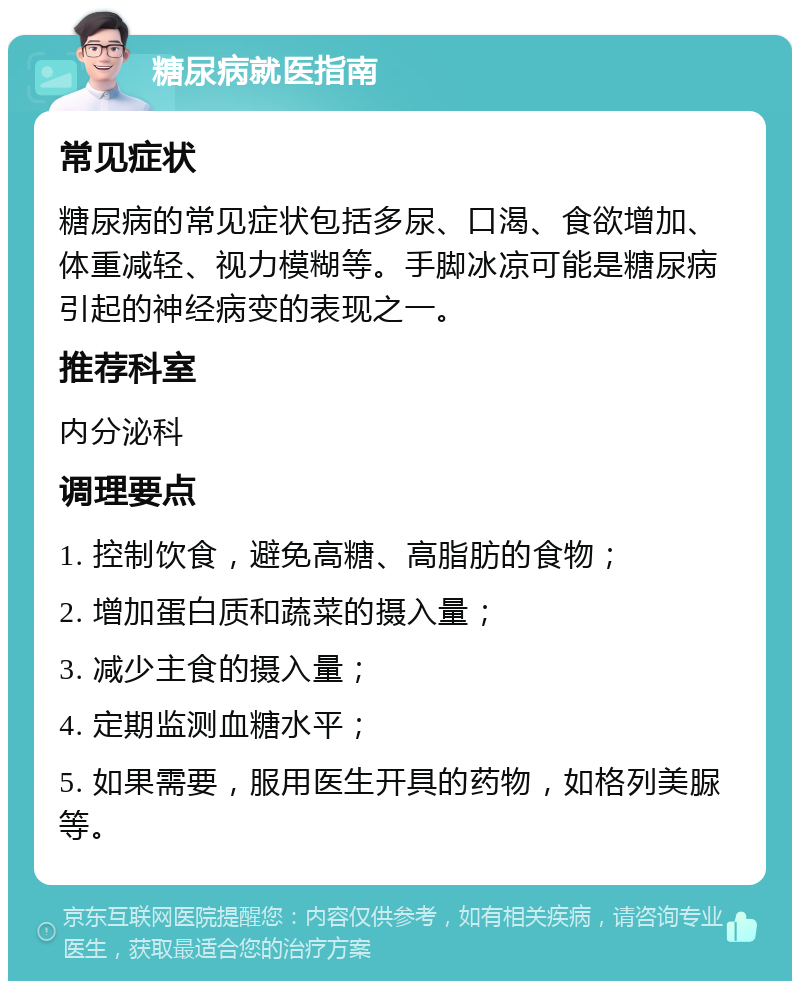 糖尿病就医指南 常见症状 糖尿病的常见症状包括多尿、口渴、食欲增加、体重减轻、视力模糊等。手脚冰凉可能是糖尿病引起的神经病变的表现之一。 推荐科室 内分泌科 调理要点 1. 控制饮食，避免高糖、高脂肪的食物； 2. 增加蛋白质和蔬菜的摄入量； 3. 减少主食的摄入量； 4. 定期监测血糖水平； 5. 如果需要，服用医生开具的药物，如格列美脲等。