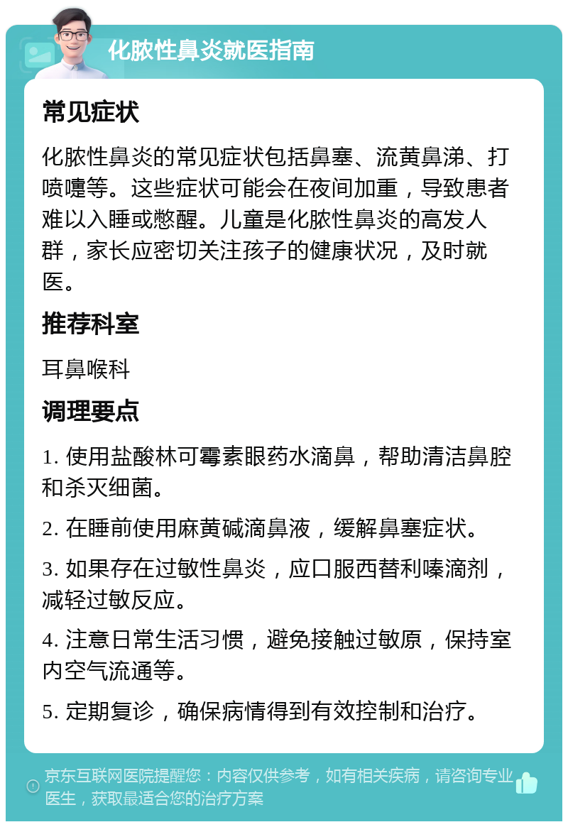 化脓性鼻炎就医指南 常见症状 化脓性鼻炎的常见症状包括鼻塞、流黄鼻涕、打喷嚏等。这些症状可能会在夜间加重，导致患者难以入睡或憋醒。儿童是化脓性鼻炎的高发人群，家长应密切关注孩子的健康状况，及时就医。 推荐科室 耳鼻喉科 调理要点 1. 使用盐酸林可霉素眼药水滴鼻，帮助清洁鼻腔和杀灭细菌。 2. 在睡前使用麻黄碱滴鼻液，缓解鼻塞症状。 3. 如果存在过敏性鼻炎，应口服西替利嗪滴剂，减轻过敏反应。 4. 注意日常生活习惯，避免接触过敏原，保持室内空气流通等。 5. 定期复诊，确保病情得到有效控制和治疗。