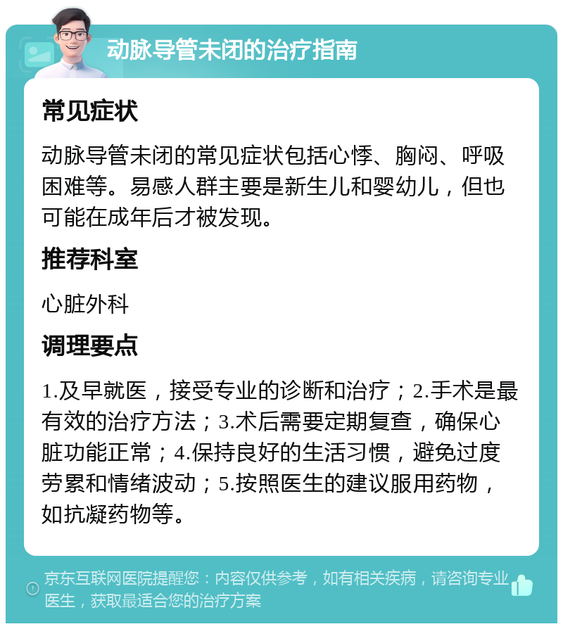 动脉导管未闭的治疗指南 常见症状 动脉导管未闭的常见症状包括心悸、胸闷、呼吸困难等。易感人群主要是新生儿和婴幼儿，但也可能在成年后才被发现。 推荐科室 心脏外科 调理要点 1.及早就医，接受专业的诊断和治疗；2.手术是最有效的治疗方法；3.术后需要定期复查，确保心脏功能正常；4.保持良好的生活习惯，避免过度劳累和情绪波动；5.按照医生的建议服用药物，如抗凝药物等。