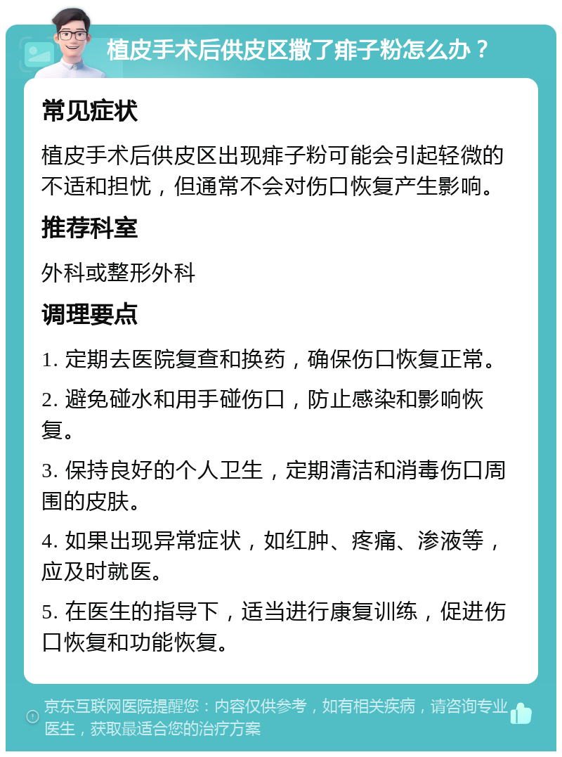 植皮手术后供皮区撒了痱子粉怎么办？ 常见症状 植皮手术后供皮区出现痱子粉可能会引起轻微的不适和担忧，但通常不会对伤口恢复产生影响。 推荐科室 外科或整形外科 调理要点 1. 定期去医院复查和换药，确保伤口恢复正常。 2. 避免碰水和用手碰伤口，防止感染和影响恢复。 3. 保持良好的个人卫生，定期清洁和消毒伤口周围的皮肤。 4. 如果出现异常症状，如红肿、疼痛、渗液等，应及时就医。 5. 在医生的指导下，适当进行康复训练，促进伤口恢复和功能恢复。