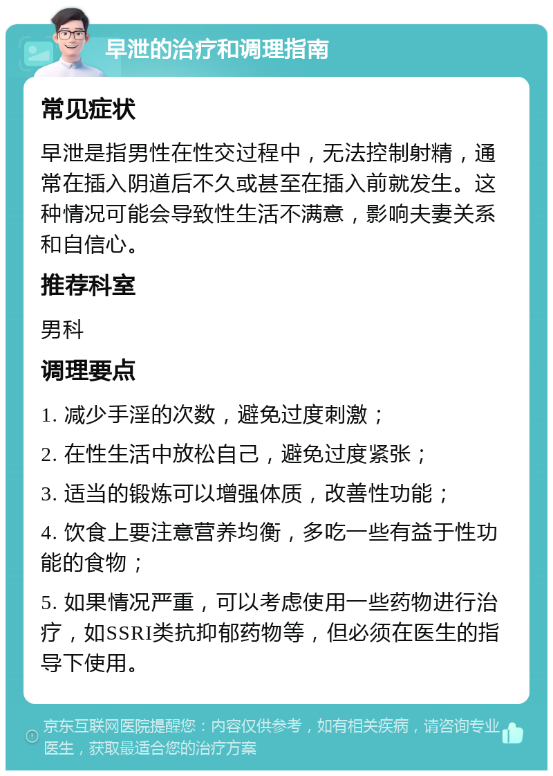 早泄的治疗和调理指南 常见症状 早泄是指男性在性交过程中，无法控制射精，通常在插入阴道后不久或甚至在插入前就发生。这种情况可能会导致性生活不满意，影响夫妻关系和自信心。 推荐科室 男科 调理要点 1. 减少手淫的次数，避免过度刺激； 2. 在性生活中放松自己，避免过度紧张； 3. 适当的锻炼可以增强体质，改善性功能； 4. 饮食上要注意营养均衡，多吃一些有益于性功能的食物； 5. 如果情况严重，可以考虑使用一些药物进行治疗，如SSRI类抗抑郁药物等，但必须在医生的指导下使用。