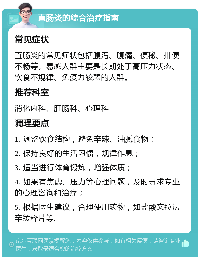 直肠炎的综合治疗指南 常见症状 直肠炎的常见症状包括腹泻、腹痛、便秘、排便不畅等。易感人群主要是长期处于高压力状态、饮食不规律、免疫力较弱的人群。 推荐科室 消化内科、肛肠科、心理科 调理要点 1. 调整饮食结构，避免辛辣、油腻食物； 2. 保持良好的生活习惯，规律作息； 3. 适当进行体育锻炼，增强体质； 4. 如果有焦虑、压力等心理问题，及时寻求专业的心理咨询和治疗； 5. 根据医生建议，合理使用药物，如盐酸文拉法辛缓释片等。