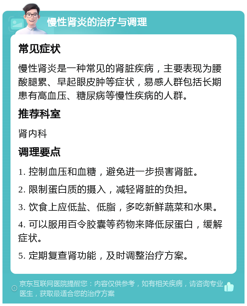 慢性肾炎的治疗与调理 常见症状 慢性肾炎是一种常见的肾脏疾病，主要表现为腰酸腿累、早起眼皮肿等症状，易感人群包括长期患有高血压、糖尿病等慢性疾病的人群。 推荐科室 肾内科 调理要点 1. 控制血压和血糖，避免进一步损害肾脏。 2. 限制蛋白质的摄入，减轻肾脏的负担。 3. 饮食上应低盐、低脂，多吃新鲜蔬菜和水果。 4. 可以服用百令胶囊等药物来降低尿蛋白，缓解症状。 5. 定期复查肾功能，及时调整治疗方案。