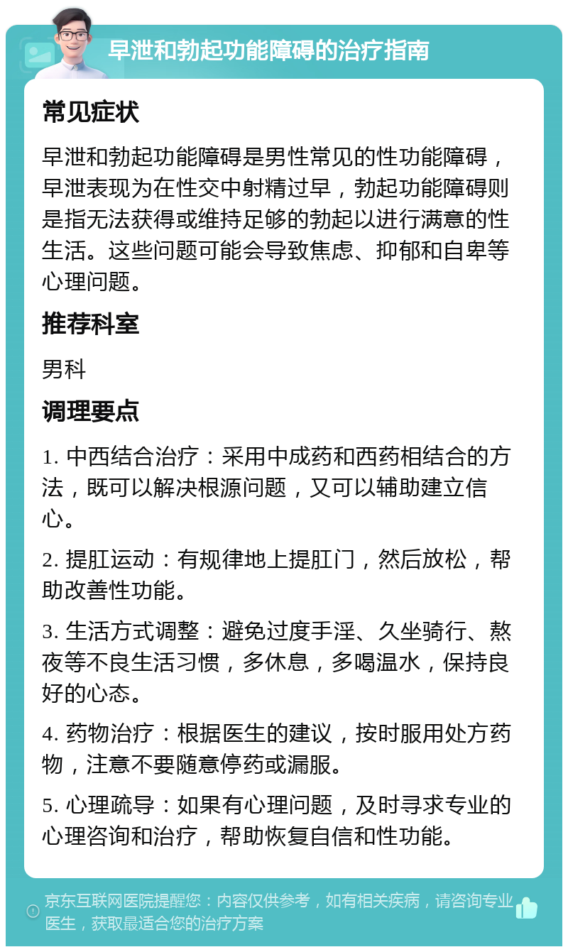 早泄和勃起功能障碍的治疗指南 常见症状 早泄和勃起功能障碍是男性常见的性功能障碍，早泄表现为在性交中射精过早，勃起功能障碍则是指无法获得或维持足够的勃起以进行满意的性生活。这些问题可能会导致焦虑、抑郁和自卑等心理问题。 推荐科室 男科 调理要点 1. 中西结合治疗：采用中成药和西药相结合的方法，既可以解决根源问题，又可以辅助建立信心。 2. 提肛运动：有规律地上提肛门，然后放松，帮助改善性功能。 3. 生活方式调整：避免过度手淫、久坐骑行、熬夜等不良生活习惯，多休息，多喝温水，保持良好的心态。 4. 药物治疗：根据医生的建议，按时服用处方药物，注意不要随意停药或漏服。 5. 心理疏导：如果有心理问题，及时寻求专业的心理咨询和治疗，帮助恢复自信和性功能。