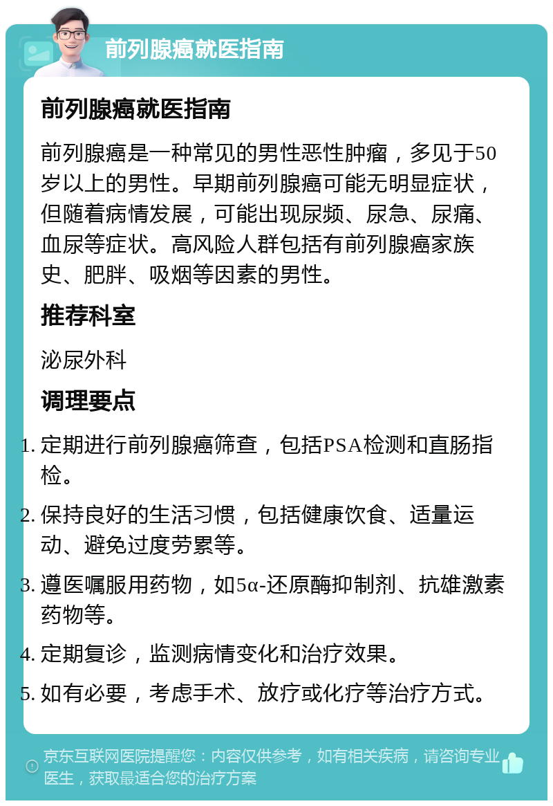 前列腺癌就医指南 前列腺癌就医指南 前列腺癌是一种常见的男性恶性肿瘤，多见于50岁以上的男性。早期前列腺癌可能无明显症状，但随着病情发展，可能出现尿频、尿急、尿痛、血尿等症状。高风险人群包括有前列腺癌家族史、肥胖、吸烟等因素的男性。 推荐科室 泌尿外科 调理要点 定期进行前列腺癌筛查，包括PSA检测和直肠指检。 保持良好的生活习惯，包括健康饮食、适量运动、避免过度劳累等。 遵医嘱服用药物，如5α-还原酶抑制剂、抗雄激素药物等。 定期复诊，监测病情变化和治疗效果。 如有必要，考虑手术、放疗或化疗等治疗方式。