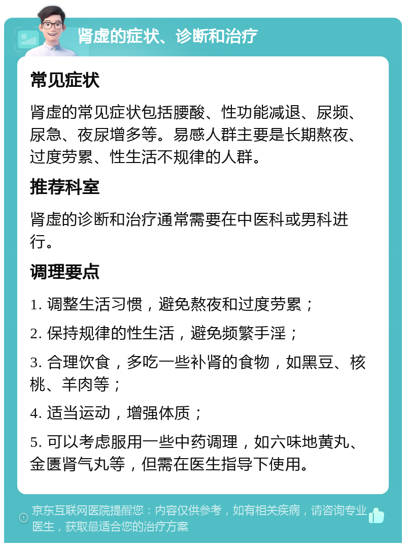 肾虚的症状、诊断和治疗 常见症状 肾虚的常见症状包括腰酸、性功能减退、尿频、尿急、夜尿增多等。易感人群主要是长期熬夜、过度劳累、性生活不规律的人群。 推荐科室 肾虚的诊断和治疗通常需要在中医科或男科进行。 调理要点 1. 调整生活习惯，避免熬夜和过度劳累； 2. 保持规律的性生活，避免频繁手淫； 3. 合理饮食，多吃一些补肾的食物，如黑豆、核桃、羊肉等； 4. 适当运动，增强体质； 5. 可以考虑服用一些中药调理，如六味地黄丸、金匮肾气丸等，但需在医生指导下使用。