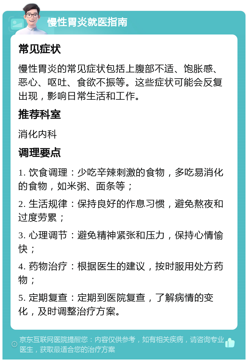 慢性胃炎就医指南 常见症状 慢性胃炎的常见症状包括上腹部不适、饱胀感、恶心、呕吐、食欲不振等。这些症状可能会反复出现，影响日常生活和工作。 推荐科室 消化内科 调理要点 1. 饮食调理：少吃辛辣刺激的食物，多吃易消化的食物，如米粥、面条等； 2. 生活规律：保持良好的作息习惯，避免熬夜和过度劳累； 3. 心理调节：避免精神紧张和压力，保持心情愉快； 4. 药物治疗：根据医生的建议，按时服用处方药物； 5. 定期复查：定期到医院复查，了解病情的变化，及时调整治疗方案。