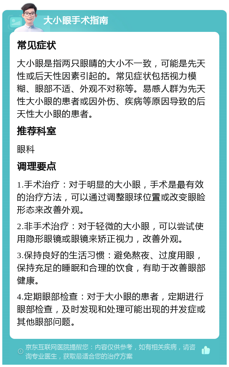 大小眼手术指南 常见症状 大小眼是指两只眼睛的大小不一致，可能是先天性或后天性因素引起的。常见症状包括视力模糊、眼部不适、外观不对称等。易感人群为先天性大小眼的患者或因外伤、疾病等原因导致的后天性大小眼的患者。 推荐科室 眼科 调理要点 1.手术治疗：对于明显的大小眼，手术是最有效的治疗方法，可以通过调整眼球位置或改变眼睑形态来改善外观。 2.非手术治疗：对于轻微的大小眼，可以尝试使用隐形眼镜或眼镜来矫正视力，改善外观。 3.保持良好的生活习惯：避免熬夜、过度用眼，保持充足的睡眠和合理的饮食，有助于改善眼部健康。 4.定期眼部检查：对于大小眼的患者，定期进行眼部检查，及时发现和处理可能出现的并发症或其他眼部问题。